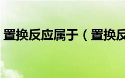 置换反应属于（置换反应的定义和发生条件）
