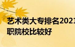 艺术类大专排名2021最新排名 哪些艺术类高职院校比较好