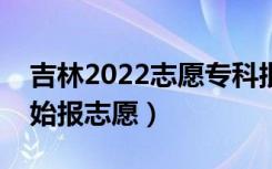 吉林2022志愿专科批填报什么时间（哪天开始报志愿）