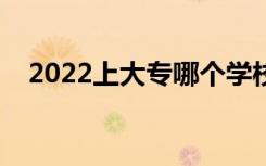 2022上大专哪个学校好（大专学校推荐）