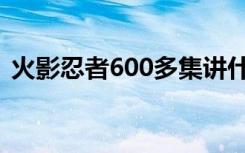 火影忍者600多集讲什么（火影忍者600话）