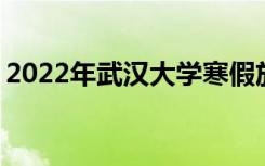 2022年武汉大学寒假放假时间 哪天开始放假