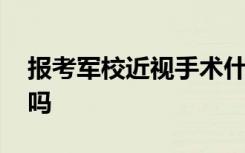 报考军校近视手术什么时候做 近视能报军校吗