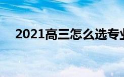 2021高三怎么选专业选学校 方法是什么