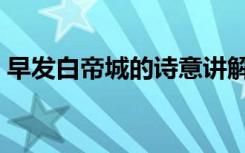早发白帝城的诗意讲解（早发白帝城的诗意）