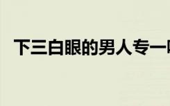 下三白眼的男人专一吗（下三白眼的男人）