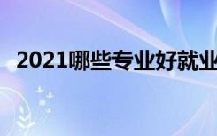 2021哪些专业好就业前景好 选什么专业好