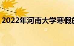2022年河南大学寒假放假时间 哪天开始放假