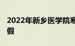 2022年新乡医学院寒假放假时间 哪天开始放假