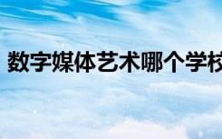 数字媒体艺术哪个学校好 专业大学排名前20