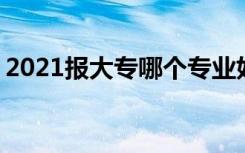 2021报大专哪个专业好就业 什么专业有前景