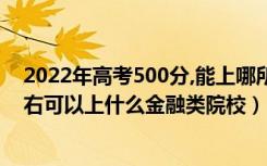 2022年高考500分,能上哪所文科大学（2022高考500分左右可以上什么金融类院校）