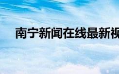 南宁新闻在线最新视频（南宁新闻在线）
