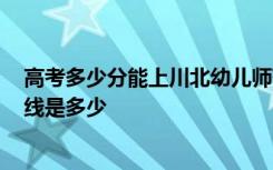 高考多少分能上川北幼儿师范高等专科学校 2020录取分数线是多少