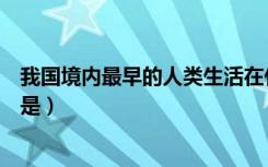 我国境内最早的人类生活在什么时候（我国境内最早的人类是）