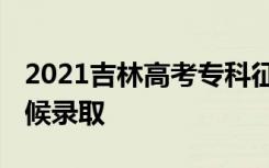 2021吉林高考专科征集志愿录取时间 什么时候录取