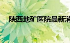 陕西地矿医院最新消息（陕西地矿医院）