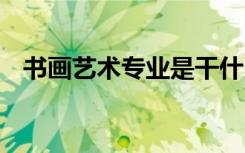 书画艺术专业是干什么的 就业前景怎么样