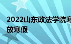 2022山东政法学院寒假放假及开学时间 几号放寒假