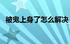 被鬼上身了怎么解决（被鬼上身了怎么办）