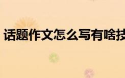 话题作文怎么写有啥技巧（话题作文怎么写）