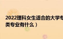 2022理科女生适合的大学专业（2022高考女生适合的工学类专业有什么）
