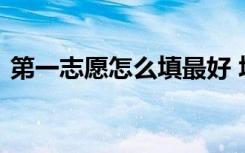 第一志愿怎么填最好 填志愿时需要注意什么