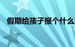 假期给孩子报个什么班比较好 要注意什么
