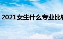 2021女生什么专业比较热门 哪些专业好就业