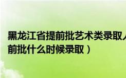 黑龙江省提前批艺术类录取人数（黑龙江2022高考艺术类提前批什么时候录取）