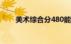 美术综合分480能报考的大学有哪些