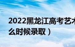 2022黑龙江高考艺术类提前批录取时间（什么时候录取）