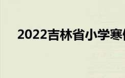2022吉林省小学寒假放假时间什么时候
