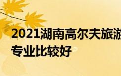 2021湖南高尔夫旅游职业学院专业排名 哪些专业比较好