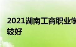 2021湖南工商职业学院专业排名 哪些专业比较好
