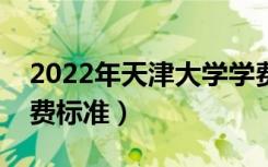 2022年天津大学学费多少钱（一年各专业收费标准）