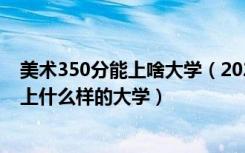美术350分能上啥大学（2022高考美术生350到500分可以上什么样的大学）