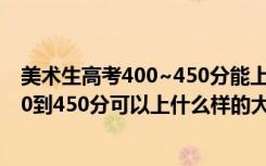美术生高考400~450分能上哪所大学（2022高考美术生350到450分可以上什么样的大学）