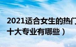 2021适合女生的热门专业（2022适合女生的十大专业有哪些）