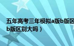 五年高考三年模拟a版b版区别大吗（五年高考三年模拟a版b版区别大吗）