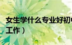女生学什么专业好初中（女生学什么专业好找工作）