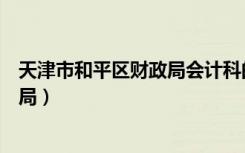 天津市和平区财政局会计科的电话号码（天津市和平区财政局）