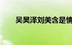 吴昊泽刘美含是情侣吗（吴昊泽qq）