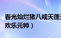 春光灿烂猪八戒天蓬元帅（春光灿烂猪八戒之欢乐元帅）