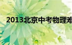 2013北京中考物理难度（2013北京中考）