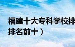 福建十大专科学校排名2022（高职高专院校排名前十）