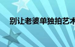 别让老婆单独拍艺术照（别让老婆上网）