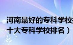 河南最好的专科学校排名2020（2022年河南十大专科学校排名）
