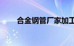 合金钢管厂家加工厂（合金钢密度）
