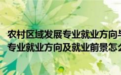 农村区域发展专业就业方向与就业前景（2022农村区域发展专业就业方向及就业前景怎么样）
